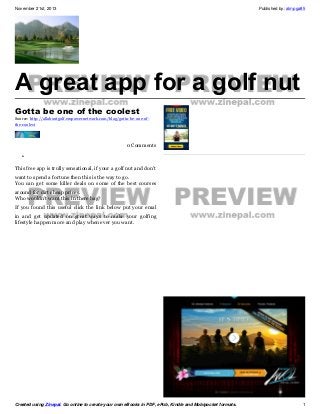 November 21st, 2013

Published by: almpga85

A great app for a golf nut
Gotta be one of the coolest
Source: http://allaboutgolf.empowernetwork.com/blog/gotta-be-one-ofthe-coolest

0 Comments
•
This free app is trully sensational, if your a golf nut and don't
want to spend a fortune then this is the way to go.
You can get some killer deals on some of the best courses
around for dirt cheap prices.
Who wouldn't want this in there bag?
If you found this useful click the link below put your emal
in and get updated on great ways to make your golfing
lifestyle happen more and play when ever you want.

Created using Zinepal. Go online to create your own eBooks in PDF, ePub, Kindle and Mobipocket formats.

1

 