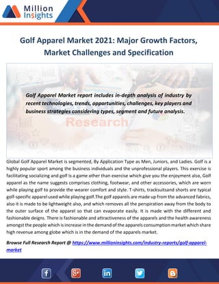 Golf Apparel Market 2021: Major Growth Factors,
Market Challenges and Specification
Golf Apparel Market report includes in-depth analysis of industry by
recent technologies, trends, opportunities, challenges, key players and
business strategies considering types, segment and future analysis.
Global Golf Apparel Market is segmented, By Application Type as Men, Juniors, and Ladies. Golf is a
highly popular sport among the business individuals and the unprofessional players. This exercise is
facilitating socializing and golf is a game other than exercise which give you the enjoyment also, Golf
apparel as the name suggests comprises clothing, footwear, and other accessories, which are worn
while playing golf to provide the wearer comfort and style. T-shirts, tracksuitsand shorts are typical
golf-specific apparel used while playing golf.The golf apparels are made up from the advanced fabrics,
also it is made to be lightweight also, and which removes all the perspiration away from the body to
the outer surface of the apparel so that can evaporate easily. It is made with the different and
fashionable deigns. There is fashionable and attractiveness of the apparels and the health awareness
amongst the people which is increase in the demand of the apparels consumption market which share
high revenue among globe which is in the demand of the apparels market.
Browse Full Research Report @ https://www.millioninsights.com/industry-reports/golf-apparel-
market
 