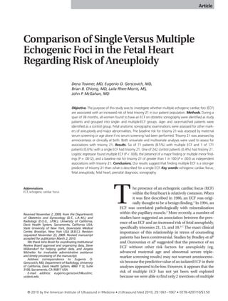 Article




Comparison of Single Versus Multiple
Echogenic Foci in the Fetal Heart
Regarding Risk of Aneuploidy

                                    Dena Towner, MD, Eugenio O. Gerscovich, MD,
                                    Brian B. Chiong, MD, Laila Rhee-Morris, MS,
                                    John P. McGahan, MD


                                    Objective. The purpose of this study was to investigate whether multiple echogenic cardiac foci (ECF)
                                    are associated with an increased risk of fetal trisomy 21 in our patient population. Methods. During a
                                    span of 38 months, all women found to have an ECF on obstetric sonography were identified as study
                                    patients and grouped into single- and multiple-ECF groups. Age- and race-matched patients were
                                    identified as a control group. Fetal anatomic sonographic examinations were assessed for other mark-
                                    ers of aneuploidy and major abnormalities. The baseline risk for trisomy 21 was assessed by maternal
                                    serum screening or age alone if no serum screening had been performed. Trisomy 21 was assessed by
                                    amniocentesis or clinically at birth. Both univariate and multivariate analyses were used to assess for
                                    associations with trisomy 21. Results. Six of 71 patients (8.5%) with multiple ECF and 1 of 171
                                    patients (0.6%) with a single ECF had trisomy 21. One of 242 control patients (0.4%) had trisomy 21.
                                    Logistic regression found multiple ECF (P < .008), the presence of a major finding or multiple minor find-
                                    ings (P = .0012), and a baseline risk for trisomy 21 of greater than 1 in 100 (P = .003) as independent
                                    associations with trisomy 21. Conclusions. Our results suggest that finding multiple ECF is a stronger
                                    predictor of trisomy 21 than what is described for a single ECF. Key words: echogenic cardiac focus;
                                    fetal aneuploidy; fetal heart; prenatal diagnosis; sonography.




                                                                   T
Abbreviations                                                                  he presence of an echogenic cardiac focus (ECF)
ECF, echogenic cardiac focus                                                   within the fetal heart is relatively common. When
                                                                               it was first described in 1986, an ECF was origi-
                                                                               nally thought to be a benign finding.1 In 1994, an
                                                                       ECF was correlated pathologically with mineralization
Received November 2, 2009, from the Departments                        within the papillary muscle.2 More recently, a number of
of Obstetrics and Gynecology (D.T., L.R.-M.), and                      studies have suggested an association between the pres-
Radiology (E.O.G., J.P.M.), University of California,                  ence of an ECF and an increased risk of fetal aneuploidy,
Davis Health System, Sacramento, California USA;
State University of New York, Downstate Medical                        specifically trisomies 21, 13, and 18.3–7 The exact clinical
Center, Brooklyn, New York USA (B.B.C.). Revision                      importance of this relationship in terms of counseling
requested November 23, 2009. Revised manuscript
accepted for publication March 2, 2010.                                patients has been controversial. Studies by Bradley et al8
   We thank John Brock for coordinating Institutional                  and Ouzounian et al9 suggested that the presence of an
Review Board approval and organizing data, Steve
Wilkendorf for helping gather data, and Angela
                                                                       ECF without other risk factors for aneuploidy (eg,
Michelier for invaluable administrative assistance                     advanced maternal age and abnormal serum triple-
and timely processing of the manuscript.                               marker screening results) may not warrant amniocente-
   Address correspondence to Eugenio O.
Gerscovich, MD, Department of Radiology, University                    sis because the predictive value of an isolated ECF in their
of California, Davis Health System, 4860 Y St, Suite                   analyses appeared to be low. However, it appears that the
3100, Sacramento, CA 95817 USA.
   E-mail address: eugenio.gerscovich@ucdmc.                           risk of multiple ECF has not yet been well explored
ucdavis.edu                                                            because we were able to find only 2 mentions of multiple



   © 2010 by the American Institute of Ultrasound in Medicine • J Ultrasound Med 2010; 29:1061–1067 • 0278-4297/10/$3.50
 