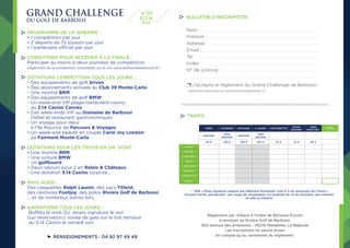 PROGRAMME DE LA SEMAINE :
• 1 compétition par jour
• 2 départs de 72 joueurs par jour
• 1 partenaire officiel par jour
CONDITIONS POUR ACCÉDER À LA FINALE :
Participer au moins à deux journées de compétition.
(règlement de la compétition consultable sur le site www.domainedebarbossi.fr)
DOTATIONS COMPETITION TOUS LES JOURS :
• Des équipements de golf Srixon
• Des abonnements annuels au Club 39 Monte-Carlo
• Une montre BRM
• Des équipements de golf BMW
• Un week-end VIP plage-restaurant-casino
au 3.14 Casino Cannes
• Des week-ends VIP au Domaine de Barbossi
(hôtel et restaurant gastronomique)
• Un voyage pour deux
à l’Ile Maurice de Parcours  Voyages
• Un week-end beauté en couple Carol Joy London
au Fairmont Monte-Carlo
DOTATIONS POUR LES TROUS EN UN DONT :
• Une montre BRM
• Une voiture BMW
• Un golfboard
• Deux séjours pour 2 en Relais  Châteaux
• Une dotation 3.14 Casino surprise...
MAIS AUSSI :
Des casquettes Ralph Lauren, des sacs Titleist,
des ceintures Footjoy, des polos Riviera Golf de Barbossi
... et de nombreux autres lots.
ANIMATIONS TOUS LES JOURS :
Buffets le midi, DJ, diners signature le soir
(sur réservation), soirée de gala sur le toit terrasse
du 3.14 Casino le samedi soir.
Nom : .................................................................................................................................................................................................................................................................................................................
Prénom : ................................................................................................................................................................................................................................................................................................
Adresse : ..............................................................................................................................................................................................................................................................................................
Email : .............................................................................................................................................................................................................................................................................................................
Tel : .............................................................................................................................................................................................................................................................................................................................
Index : ..............................................................................................................................................................................................................................................................................................................
N° de Licence :...............................................................................................................................................................................................................................................................
.......................................................................................................................................................................................................................................................................................................................................................
❒ J’accepte le réglement du Grand Challenge de Barbossi
(réglement disponible sur www.domainedebarbossi.fr)
TARIFS
Règlement par chèque à l’ordre de Barbossi Excom
à renvoyer au Riviera Golf de Barbossi.
802 avenue des amazones - 06210 Mandelieu La Napoule
Les inscriptions ne seront prises
en compte qu’au versement du règlement.
BULLETIN D’INSCRIPTION
RENSEIGNEMENTS : 04 92 97 49 49
GRAND CHALLENGE
DU GOLF DE BARBOSSI
4/10
2018
JUIN
TARIF JOURNEE PACKAGE 5 JOURS VOITURETTE
BUFFET
DEJEUNER*
DINER
SIGNATURE**
TOTAL
ABONNE
NON
ABONNE
ABONNE
NON
ABONNE
60 € 120 € 250 € 500 € 20 € 32 € 85 €
LUNDI
MARDI
MERCREDI
JEUDI
VENDREDI
SAMEDI
DIMANCHE
TOTAL
** 85€ « Diner signature imaginé par Stéphane Raimbault, chef ★ ★ du restaurant de l’Oasis »
incluant entrée, plat,dessert, une coupe de champagne, 1/2 bouteille de vin du Domaine, eau minérale
et café ou infusion
 