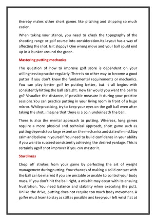 thereby makes other short games like pitching and chipping so much
easier.
When taking your stance, you need to check the topography of the
shooting range or golf course into consideration.Its layout has a way of
affecting the shot. Is it sloppy? One wrong move and your ball could end
up in a bunker around the green.
Mastering putting mechanics
The question of how to improve golf score is dependent on your
willingness to practice regularly. There is no other way to become a good
putter if you don’t know the fundamental requirements or mechanics.
You can play better golf by putting better, but it all begins with
consistentlyhitting the ball straight. How far would you want the ball to
go? Visualize the distance, if possible measure it during your practice
sessions.You can practice putting in your living room in front of a huge
mirror. While practicing,try to keep your eyes on the golf ball even after
taking the shot, imagine that there is a coin underneath the ball.
There is also the mental approach to putting. Whereas, long games
require a more physical and technical approach, short game such as
puttingdepends to a large extent on the mechanics andstate of mind.Stay
calm and believein yourself. You need to build confidence in your ability
if you want to succeed consistentlyachieving the desired yardage. This is
certainly agolf shot improver if you can master it.
Sturdiness
Chop off strokes from your game by perfecting the art of weight
management duringputting. Yourchances of making a solid contact with
the ball can be marred if you are unstable orunable to control your body
mass. If you don’t hit the ball right, a mis-hit may occur with its ensuing
frustration. You need balance and stability when executing the putt.
Unlike the drive, putting does not require too much body movement. A
golfer must learn to stayas still as possible and keep your left wrist flat at
 