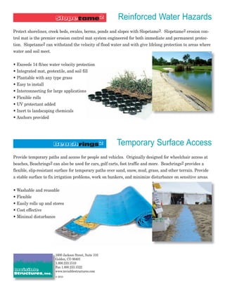Reinforced Water Hazards
Protect shorelines, creek beds, swales, berms, ponds and slopes with Slopetame2. Slopetame2 erosion con-
trol mat is the premier erosion control mat system engineered for both immediate and permanent protec-
tion. Slopetame2 can withstand the velocity of flood water and with give lifelong protection to areas where
water and soil meet.


• Exceeds 14 ft/sec water velocity protection
• Integrated mat, geotextile, and soil fill
• Plantable with any type grass
• Easy to install
• Interconnecting for large applications
• Flexible rolls
• UV protectant added
• Inert to landscaping chemicals
• Anchors provided




                                                         Temporary Surface Access
Provide temporary paths and access for people and vehicles. Originally designed for wheelchair access at
beaches, Beachrings2 can also be used for cars, golf carts, foot traffic and more. Beachrings2 provides a
flexible, slip-resistant surface for temporary paths over sand, snow, mud, grass, and other terrain. Provide
a stable surface to fix irrigation problems, work on bunkers, and minimize disturbance on sensitive areas.


• Washable and reusable
• Flexible
• Easily rolls up and stores
• Cost effective
• Minimal disturbance




                       1600 Jackson Street, Suite 310
                       Golden, CO 80401
                       1.800.233.1510
                       Fax 1.800.233.1522
                       www.invisiblestructures.com
                       © 2010
 
