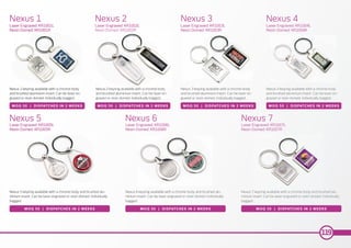 Nexus 5 keyring available with a chrome body and brushed alu-
minium insert. Can be laser engraved or resin domed. Individually
bagged.
Nexus 1 keyring available with a chrome body
and brushed aluminium insert. Can be laser en-
graved or resin domed. Individually bagged.
Nexus 2 keyring available with a chrome body
and brushed aluminium insert. Can be laser en-
graved or resin domed. Individually bagged.
Nexus 3 keyring available with a chrome body
and brushed aluminium insert. Can be laser en-
graved or resin domed. Individually bagged.
Nexus 4 keyring available with a chrome body
and brushed aluminium insert. Can be laser en-
graved or resin domed. Individually bagged.
Nexus 6 keyring available with a chrome body and brushed alu-
minium insert. Can be laser engraved or resin domed. Individually
bagged.
Nexus 7 keyring available with a chrome body and brushed alu-
minium insert. Can be laser engraved or resin domed. Individually
bagged.
Nexus 1
Nexus 5 Nexus 6 Nexus 7
Nexus 2 Nexus 3 Nexus 4
Laser Engraved: KR1001L
Resin Domed: KR1001R
Laser Engraved: KR1005L
Resin Domed: KR1005R
Laser Engraved: KR1006L
Resin Domed: KR1006R
Laser Engraved: KR1007L
Resin Domed: KR1007R
Laser Engraved: KR1002L
Resin Domed: KR1002R
Laser Engraved: KR1003L
Resin Domed: KR1003R
Laser Engraved: KR1004L
Resin Domed: KR1004R
MOQ 50 | DISPATCHES IN 2 WEEKS
MOQ 50 | DISPATCHES IN 2 WEEKS MOQ 50 | DISPATCHES IN 2 WEEKS MOQ 50 | DISPATCHES IN 2 WEEKS
MOQ 50 | DISPATCHES IN 2 WEEKS MOQ 50 | DISPATCHES IN 2 WEEKS MOQ 50 | DISPATCHES IN 2 WEEKS
119
 