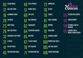 BROCHURE
PROMO
Pillow packs
GOLF DAY TUBES
ALUMINIUM TUBES
TIN PACKS
EMPTY BAGS
GOLF BAG PACKS
LEATHERETTE GIFT BAGS
X-PACKS
DO-NUT PACKS
PRESENTATION BOXES
TEES & PENCILS
REPAIR TOOLS
CAP CLIPS
BALL MARKERS
POKERCHIPS
SCORECARD HOLDER
BAG TAGS
FLIX GIFT BOXES
GIFT POUCHES
PRESENTATION TINS
UMBRELLAS
GLOVES
TOWELS
CAPS & BEANIES
APPAREL
SHOE BAGS
LUGGAGE & BAGS
PRINTED GOLF BALLS
GOLF BALL BOXES
05
12
16
20
23
26
32
37
41
45
49
51
60
61
62
64
65
67
70
71
73
76
78
81
86
91
93
100
105
106COURSE DRESSINGS
115 CUSTOM POLO SHIRTS
117 CONFECTIONERY
119 KEYRINGS & BOTTLE
OPENERS
121 LUGGAGE TAGS &
MOBILE PHONE HOLDER
 