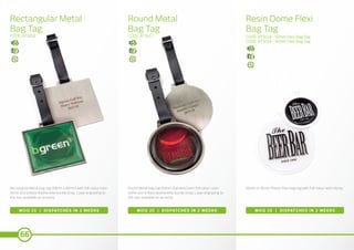 66
Round Metal
Bag Tag
Rectangular Metal
Bag Tag
Resin Dome Flexi
Bag Tag
CODE: BT5017CODE: BT5016 CODE: BT5018 - 60mm Flexi Bag Tag
CODE: BT5019 - 90mm Flexi Bag Tag
MOQ 20 | DISPATCHES IN 2 WEEKS MOQ 20 | DISPATCHES IN 2 WEEKS MOQ 20 | DISPATCHES IN 2 WEEKS
Rectangular Metal bag tag (58mm x 65mm) with full colour resin
dome and a black leatherette buckle strap. Laser engraving to
the rear available as an extra.
Round Metal bag tag (64mm diameter) with full colour resin
dome and a black leatherette buckle strap. Laser engraving to
the rear available as an extra.
60mm or 90mm Plastic Flexi bag tag with full colour resin dome.
 