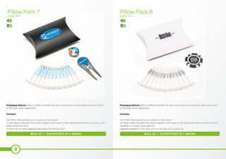 8
Pillow Pack 7 Pillow Pack 8
CODE: PP7 CODE: PP8
MOQ 40 | DISPATCHES IN 2 WEEKS MOQ 40 | DISPATCHES IN 2 WEEKS
Packaging Options: Black or White card with full colour resin dome or Clear plastic with resin dome
or full colour direct digital print.
Contains:
12x 70mm Tees printed up to 3 colours on the shank
1x Geo Repair Tool with resin dome magnetic ball marker or flat digital ball marker and a dome to the
body printed full colour
1x Geo Cap Clip with magnetic ball marker printed full colour
Packaging Options: Black or White card with full colour resin dome or Clear plastic with resin dome
or full colour direct digital print.
Contains:
12x 70mm Tees printed up to 3 colours on the shank
1x Plastic Pokerchip with resin dome magnetic ball marker or flat digital ball marker printed full colour.
Available in 5 colours (see page 63)
Upgrade available for full colour print to the rear of the pokerchip
 