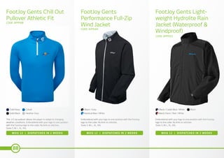 88
FootJoy Gents Chill Out
Pullover Athletic Fit
FootJoy Gents
Performance Full-Zip
Wind Jacket
FootJoy Gents Light-
weight Hydrolite Rain
Jacket (Waterproof &
Windproof)
CODE: APPFJ08
CODE: APPFJ04
CODE: APPFJ03
MOQ 12 | DISPATCHES IN 2 WEEKS MOQ 12 | DISPATCHES IN 2 WEEKS MOQ 12 | DISPATCHES IN 2 WEEKS
This 1/2 zip pullover allows the player to adapt to changing
weather conditions. Embroidered with your logo to one position
with the FootJoy logo to the collar. No limit on stitches.
Sizes S, M, L, XL, XXL
Embroidered with your logo to one position with the FootJoy
logo to the collar. No limit on stitches.
Sizes S, M, L, XL, XXL
Embroidered with your logo to one position with the FootJoy
logo to the collar. No limit on stitches.
Sizes S, M, L, XL, XXL
Solid Black
Black
Black Check / Red / WhiteNautical Blue / White
Solid Navy Black / Cadet Blue / WhiteBlack / GreyCobalt
Heather Grey
 
