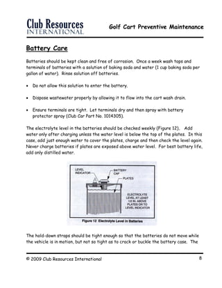 Golf Cart Preventive Maintenance
© 2009 Club Resources International 8
Battery Care
Batteries should be kept clean and free of corrosion. Once a week wash tops and
terminals of batteries with a solution of baking soda and water (1 cup baking soda per
gallon of water). Rinse solution off batteries.
 Do not allow this solution to enter the battery.
 Dispose wastewater properly by allowing it to flow into the cart wash drain.
 Ensure terminals are tight. Let terminals dry and then spray with battery
protector spray (Club Car Part No. 1014305).
The electrolyte level in the batteries should be checked weekly (Figure 12). Add
water only after charging unless the water level is below the top of the plates. In this
case, add just enough water to cover the plates, charge and then check the level again.
Never charge batteries if plates are exposed above water level. For best battery life,
add only distilled water.
The hold-down straps should be tight enough so that the batteries do not move while
the vehicle is in motion, but not so tight as to crack or buckle the battery case. The
 