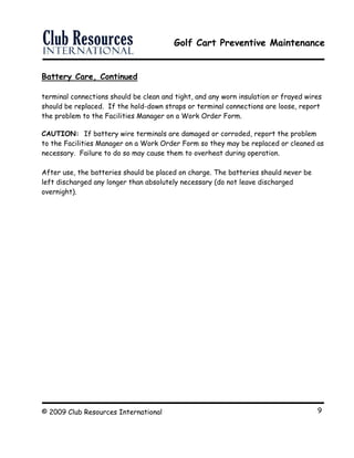 Golf Cart Preventive Maintenance
© 2009 Club Resources International 9
Battery Care, Continued
terminal connections should be clean and tight, and any worn insulation or frayed wires
should be replaced. If the hold-down straps or terminal connections are loose, report
the problem to the Facilities Manager on a Work Order Form.
CAUTION: If battery wire terminals are damaged or corroded, report the problem
to the Facilities Manager on a Work Order Form so they may be replaced or cleaned as
necessary. Failure to do so may cause them to overheat during operation.
After use, the batteries should be placed on charge. The batteries should never be
left discharged any longer than absolutely necessary (do not leave discharged
overnight).
 