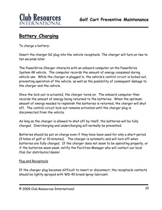 Golf Cart Preventive Maintenance
© 2009 Club Resources International 10
Battery Charging
To charge a battery:
Insert the charger DC plug into the vehicle receptacle. The charger will turn on two to
ten seconds later.
The PowerDrive Charger interacts with an onboard computer on the PowerDrive
System 48 vehicle. The computer records the amount of energy consumed during
vehicle use. While the charger is plugged in, the vehicle’s control circuit is locked out,
preventing operation of the vehicle, as well as the possibility of consequent damage to
the charger and the vehicle.
Once the lock-out is actuated, the charger turns on. The onboard computer then
records the amount of energy being returned to the batteries. When the optimum
amount of energy needed to replenish the batteries is returned, the charger will shut
off. The control circuit lock-out remains activated until the charger plug is
disconnected from the vehicle.
As long as the charger is allowed to shut off by itself, the batteries will be fully
charged. Overcharging and undercharging will normally be prevented.
Batteries should be put on charge even if they have been used for only a short period
(9 holes of golf or 10 minutes). The charger is automatic and will turn off when
batteries are fully charged. If the charger does not seem to be operating properly, or
if the batteries seem weak, notify the Facilities Manager who will contact our local
Club Car distributor/dealer.
Plug and Receptacle
If the charger plug becomes difficult to insert or disconnect, the receptacle contacts
should be lightly sprayed with WD-40 brand spray lubricant.
 