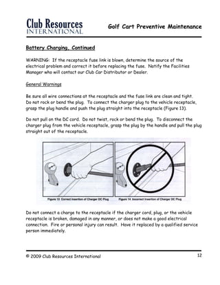 Golf Cart Preventive Maintenance
© 2009 Club Resources International 12
Battery Charging, Continued
WARNING: If the receptacle fuse link is blown, determine the source of the
electrical problem and correct it before replacing the fuse. Notify the Facilities
Manager who will contact our Club Car Distributor or Dealer.
General Warnings
Be sure all wire connections at the receptacle and the fuse link are clean and tight.
Do not rock or bend the plug. To connect the charger plug to the vehicle receptacle,
grasp the plug handle and push the plug straight into the receptacle (Figure 13).
Do not pull on the DC cord. Do not twist, rock or bend the plug. To disconnect the
charger plug from the vehicle receptacle, grasp the plug by the handle and pull the plug
straight out of the receptacle.
Do not connect a charge to the receptacle if the charger cord, plug, or the vehicle
receptacle is broken, damaged in any manner, or does not make a good electrical
connection. Fire or personal injury can result. Have it replaced by a qualified service
person immediately.
 