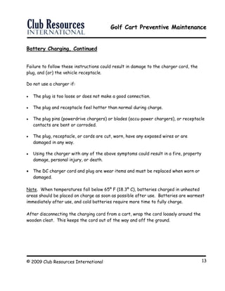 Golf Cart Preventive Maintenance
© 2009 Club Resources International 13
Battery Charging, Continued
Failure to follow these instructions could result in damage to the charger cord, the
plug, and (or) the vehicle receptacle.
Do not use a charger if:
 The plug is too loose or does not make a good connection.
 The plug and receptacle feel hotter than normal during charge.
 The plug pins (powerdrive chargers) or blades (accu-power chargers), or receptacle
contacts are bent or corroded.
 The plug, receptacle, or cords are cut, worn, have any exposed wires or are
damaged in any way.
 Using the charger with any of the above symptoms could result in a fire, property
damage, personal injury, or death.
 The DC charger cord and plug are wear items and must be replaced when worn or
damaged.
Note. When temperatures fall below 65º F (18.3º C), batteries charged in unheated
areas should be placed on charge as soon as possible after use. Batteries are warmest
immediately after use, and cold batteries require more time to fully charge.
After disconnecting the charging cord from a cart, wrap the cord loosely around the
wooden cleat. This keeps the cord out of the way and off the ground.
 