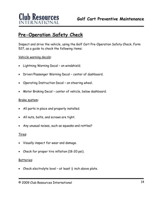 Golf Cart Preventive Maintenance
© 2009 Club Resources International 14
Pre-Operation Safety Check
Inspect and drive the vehicle, using the Golf Cart Pre-Operation Safety Check, Form
527, as a guide to check the following items:
Vehicle warning decals:
 Lightning Warning Decal – on windshield.
 Driver/Passenger Warning Decal – center of dashboard.
 Operating Instruction Decal – on steering wheel.
 Motor Braking Decal – center of vehicle, below dashboard.
Brake system:
 All parts in place and properly installed.
 All nuts, bolts, and screws are tight.
 Any unusual noises, such as squeaks and rattles?
Tires:
 Visually inspect for wear and damage.
 Check for proper tire inflation (18-20 psi).
Batteries:
 Check electrolyte level – at least ½ inch above plate.
 