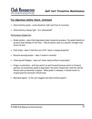 Golf Cart Preventive Maintenance
© 2009 Club Resources International 15
Pre-Operation Safety Check, Continued
 Check battery posts – wires should be tight and free of corrosion.
 Check battery charge light. Is it illuminated?
Performance Inspection:
 Brake system – when fully depressed under moderate pressure, the pedal should not
go more than halfway to the floor. Vehicle should come to a smooth, straight stop
within 14 feet.
 Park brake – does it hold the cart still? Does it release properly?
 Reverse warning buzzer – does it sound in reverse?
 Steering and linkages – does cart steer easily without excess play?
 Proper acceleration – with key switch on and forward/reverse switch in forward
position; as accelerator pedal is depressed, the motor should start and the vehicle
should come up smoothly to speed. When pedal is released, it should return to
original position and motor should stop.
 Maximum speed – is the cart sluggish and seem without power?
 