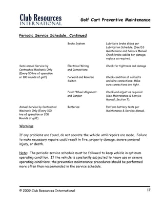 Golf Cart Preventive Maintenance
© 2009 Club Resources International 17
Periodic Service Schedule, Continued
Brake System Lubricate brake slides per
Lubrication Schedule. (See DS
Maintenance and Service Manual
Check brake cables for damage;
replace as required.
Semi-annual Service by Electrical Wiring Check for tightness and damage
Contracted Mechanic Only and Connections
(Every 50 hrs of operation
or 100 rounds of golf) Forward and Reverse Check condition of contacts
Switch and wire connections; Make
sure connections are tight.
Front Wheel Alignment Check and adjust as required
and Camber (See Maintenance & Service
Manual, Section 7).
Annual Service by Contracted Batteries Perform battery tests per
Mechanic Only (Every 100 Maintenance & Service Manual.
hrs of operation or 200
Rounds of golf)
Warnings
If any problems are found, do not operate the vehicle until repairs are made. Failure
to make necessary repairs could result in fire, property damage, severe personal
injury, or death.
Note: The periodic service schedule must be followed to keep vehicle in optimum
operating condition. If the vehicle is constantly subjected to heavy use or severe
operating conditions, the preventive maintenance procedures should be performed
more often than recommended in the service schedule.
 