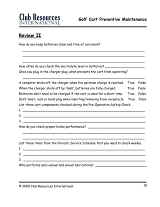 Golf Cart Preventive Maintenance
© 2009 Club Resources International 19
Review II
How do you keep batteries clean and free of corrosion?
______________________________________________________________
______________________________________________________________
______________________________________________________________
How often do you check the electrolyte level in batteries? ____________________
Once you plug in the charger plug, what prevents the cart from operating?
______________________________________________________________
A computer shuts off the charger when the optimum charge is reached. True False
When the charger shuts off by itself, batteries are fully charged. True False
Batteries don’t need to be charged if the cart is used for a short time. True False
Don’t twist, rock or bend plug when inserting/removing from receptacle. True False
List three cart components checked during the Pre-Operation Safety Check.
1. ______________________________________________________________
2. ______________________________________________________________
3. ______________________________________________________________
How do you check proper brake performance? _____________________________
______________________________________________________________
______________________________________________________________
List three items from the Periodic Service Schedule that you need to check weekly.
1. ______________________________________________________________
2. ______________________________________________________________
3. ______________________________________________________________
Who performs semi-annual and annual lubrications? __________________________
 