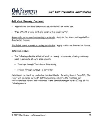 Golf Cart Preventive Maintenance
© 2009 Club Resources International 21
Golf Cart Cleaning, Continued
 Apply wax to blue body components as per instruction on the can.
 Wipe off with a terry cloth and polish with a power buffer.
Armor-All – once a month according to schedule. Apply to foot tread and bag shelf as
directed on the can.
Tire Polish – once a month according to schedule. Apply to tires as directed on the can.
Detailing Schedule
 The following schedule will detail each cart every three weeks, allowing a make up
week to complete all carts once a month:
 Tuesdays through Thursdays – 5 carts/day
 Fridays through Sundays – 3 carts/day
Detailing of carts will be tracked on the Monthly Cart Detailing Report, Form 515. The
report will be signed by the 1st
Golf Professional, submitted to the Head Golf
Professional for review, and forwarded to the General Manager by the 5th
day of the
following month.
 