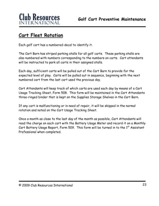 Golf Cart Preventive Maintenance
© 2009 Club Resources International 23
Cart Fleet Rotation
Each golf cart has a numbered-decal to identify it.
The Cart Barn has striped parking stalls for all golf carts. These parking stalls are
also numbered with numbers corresponding to the numbers on carts. Cart attendants
will be instructed to park all carts in their assigned stalls.
Each day, sufficient carts will be pulled out of the Cart Barn to provide for the
expected level of play. Carts will be pulled out in sequence, beginning with the next
numbered cart from the last cart used the previous day.
Cart Attendants will keep track of which carts are used each day by means of a Cart
Usage Tracking Sheet, Form 508. This form will be maintained in the Cart Attendants
three-ringed binder that is kept on the Supplies Storage Shelves in the Cart Barn.
If any cart is malfunctioning or in need of repair, it will be skipped in the normal
rotation and noted on the Cart Usage Tracking Sheet.
Once a month as close to the last day of the month as possible, Cart Attendants will
read the charge on each cart with the Battery Usage Meter and record it on a Monthly
Cart Battery Usage Report, Form 509. This form will be turned in to the 1st
Assistant
Professional when completed.
 