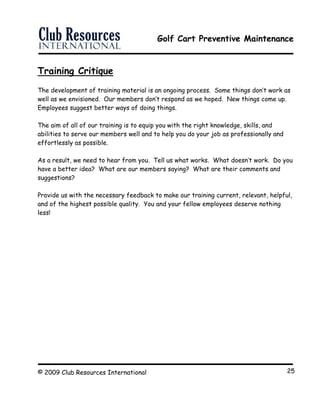 Golf Cart Preventive Maintenance
© 2009 Club Resources International 25
Training Critique
The development of training material is an ongoing process. Some things don’t work as
well as we envisioned. Our members don’t respond as we hoped. New things come up.
Employees suggest better ways of doing things.
The aim of all of our training is to equip you with the right knowledge, skills, and
abilities to serve our members well and to help you do your job as professionally and
effortlessly as possible.
As a result, we need to hear from you. Tell us what works. What doesn’t work. Do you
have a better idea? What are our members saying? What are their comments and
suggestions?
Provide us with the necessary feedback to make our training current, relevant, helpful,
and of the highest possible quality. You and your fellow employees deserve nothing
less!
 
