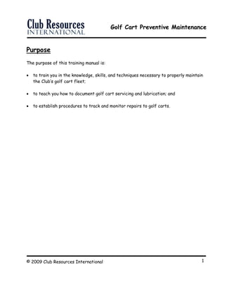Golf Cart Preventive Maintenance
© 2009 Club Resources International 1
Purpose
The purpose of this training manual is:
 to train you in the knowledge, skills, and techniques necessary to properly maintain
the Club’s golf cart fleet;
 to teach you how to document golf cart servicing and lubrication; and
 to establish procedures to track and monitor repairs to golf carts.
 