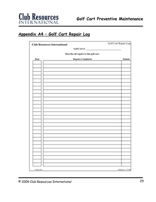 Golf Cart Preventive Maintenance
© 2009 Club Resources International 29
Appendix A4 – Golf Cart Repair Log
T Golf Cart Repair Log
Golf Cart #: _______________________________
Describe all repairs to this golf cart.
Date Repairs Completed Initials
PLGC Form 525 Effective: 3/1/00
he Point Lake and Golf ClubClub Resources International
 