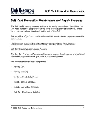 Golf Cart Preventive Maintenance
© 2009 Club Resources International 3
Golf Cart Preventive Maintenance and Repair Program
The Club has 72 battery-powered golf carts for use by its members. In addition, the
Club has a number of gas-powered utility carts used in support of operations. These
carts represent a large investment on the part of the Club.
The useful life of golf carts can be maintained and even extended by proper preventive
maintenance.
Inoperative or unserviceable golf carts must be repaired in a timely manner.
Golf Cart Preventive Maintenance Program
The Golf Cart Preventive Maintenance Program is a comprehensive series of checks and
services to properly maintain golf carts in good working order.
The program entails six basic components:
 Battery Care
 Battery Charging
 Pre-Operation Safety Check
 Periodic Service Schedule
 Periodic Lubrication Schedule
 Golf Cart Cleaning and Detailing
 