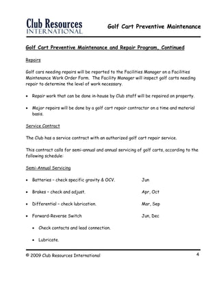 Golf Cart Preventive Maintenance
© 2009 Club Resources International 4
Golf Cart Preventive Maintenance and Repair Program, Continued
Repairs
Golf cars needing repairs will be reported to the Facilities Manager on a Facilities
Maintenance Work Order Form. The Facility Manager will inspect golf carts needing
repair to determine the level of work necessary.
 Repair work that can be done in-house by Club staff will be repaired on property.
 Major repairs will be done by a golf cart repair contractor on a time and material
basis.
Service Contract
The Club has a service contract with an authorized golf cart repair service.
This contract calls for semi-annual and annual servicing of golf carts, according to the
following schedule:
Semi-Annual Servicing
 Batteries – check specific gravity & OCV. Jun
 Brakes – check and adjust. Apr, Oct
 Differential – check lubrication. Mar, Sep
 Forward-Reverse Switch Jun, Dec
 Check contacts and lead connection.
 Lubricate.
 