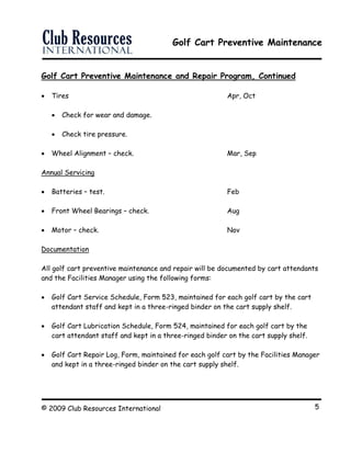 Golf Cart Preventive Maintenance
© 2009 Club Resources International 5
Golf Cart Preventive Maintenance and Repair Program, Continued
 Tires Apr, Oct
 Check for wear and damage.
 Check tire pressure.
 Wheel Alignment – check. Mar, Sep
Annual Servicing
 Batteries – test. Feb
 Front Wheel Bearings – check. Aug
 Motor – check. Nov
Documentation
All golf cart preventive maintenance and repair will be documented by cart attendants
and the Facilities Manager using the following forms:
 Golf Cart Service Schedule, Form 523, maintained for each golf cart by the cart
attendant staff and kept in a three-ringed binder on the cart supply shelf.
 Golf Cart Lubrication Schedule, Form 524, maintained for each golf cart by the
cart attendant staff and kept in a three-ringed binder on the cart supply shelf.
 Golf Cart Repair Log, Form, maintained for each golf cart by the Facilities Manager
and kept in a three-ringed binder on the cart supply shelf.
 