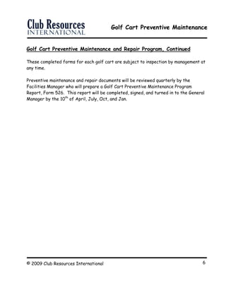 Golf Cart Preventive Maintenance
© 2009 Club Resources International 6
Golf Cart Preventive Maintenance and Repair Program, Continued
These completed forms for each golf cart are subject to inspection by management at
any time.
Preventive maintenance and repair documents will be reviewed quarterly by the
Facilities Manager who will prepare a Golf Cart Preventive Maintenance Program
Report, Form 526. This report will be completed, signed, and turned in to the General
Manager by the 10th
of April, July, Oct, and Jan.
 