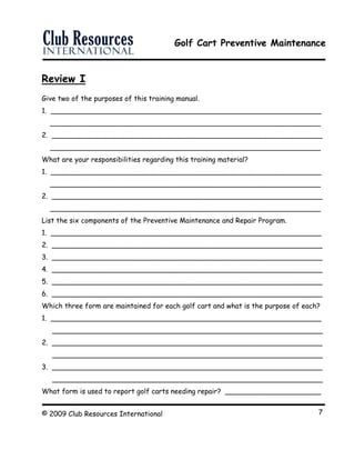 Golf Cart Preventive Maintenance
© 2009 Club Resources International 7
Review I
Give two of the purposes of this training manual.
1. ______________________________________________________________
______________________________________________________________
2. ______________________________________________________________
______________________________________________________________
What are your responsibilities regarding this training material?
1. ______________________________________________________________
______________________________________________________________
2. ______________________________________________________________
______________________________________________________________
List the six components of the Preventive Maintenance and Repair Program.
1. ______________________________________________________________
2. ______________________________________________________________
3. ______________________________________________________________
4. ______________________________________________________________
5. ______________________________________________________________
6. ______________________________________________________________
Which three form are maintained for each golf cart and what is the purpose of each?
1. ______________________________________________________________
______________________________________________________________
2. ______________________________________________________________
______________________________________________________________
3. ______________________________________________________________
______________________________________________________________
What form is used to report golf carts needing repair? ______________________
 