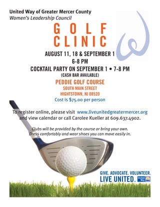 United Way of Greater Mercer County
Women’s Leadership Council

                     G O L F
                     CLINIC
              AUGUST 11, 18 & SEPTEMBER 1
                         6-8 PM
         COCKTAIL PARTY ON SEPTEMBER 1 • 7-8 PM
                         (CASH BAR AVAILABLE)
                      PEDDIE GOLF COURSE
                          SOUTH MAIN STREET
                        HIGHTSTOWN, NJ 08520
                      Cost is $75.00 per person

 To register online, please visit www.liveunitedgreatermercer.org
     and view calendar or call Carolee Kueller at 609.637.4902.

         Clubs will be provided by the course or bring your own.
        Dress comfortably and wear shoes you can move easily in.
 