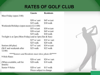 RATES OF GOLF CLUB
  Guests Residents
Mon-Friday (open-3:00)    
  $50 w/ cart $45 w/cart
  $35 walk $30 walk
Weekends/Holidays (open-noon) (12-3:00)
  $55 w/cart $50 w/cart
  $50 w/cart $45 w/cart
  $35 walk $30 walk
Twilight is at 2pm (Mon-Friday) and at 3pm (Sat & Sun)
  $37 w/ cart $32 w/ cart
  $25 walk $20 walk
Seniors (60 plus) $37 w/ cart $34 w/cart
(M-F and weekends after 
12:00)
$25 walk $22 walk
****Seniors and Residents must show photo ID****
9 Hole Rates
  $26 w/ cart  $24 w/ cart
(When available, call for 
details)
$20 walk $18 walk
Senior 9 Holes $20 w/ cart $15 walk
  Prices subject to change
 