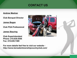 CONTACT US
Andrew Meehan
Club Banquet Director
James Bogan
Club PGA Professional
James Stauring
Club Superintendant
Phone: 215.639.5556
Fax: 215.639.7389
For more details feel free to visit our website -
http://www.bensalemtownshipcountryclub.com/
 