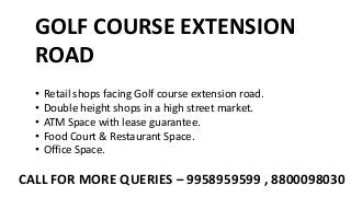 GOLF COURSE EXTENSION
ROAD
• Retail shops facing Golf course extension road.
• Double height shops in a high street market.
• ATM Space with lease guarantee.
• Food Court & Restaurant Space.
• Office Space.
CALL FOR MORE QUERIES – 9958959599 , 8800098030
 