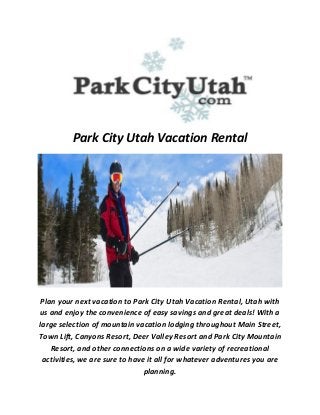 Park City Utah Vacation Rental
Plan your next vacation to Park City Utah Vacation Rental, Utah with
us and enjoy the convenience of easy savings and great deals! With a
large selection of mountain vacation lodging throughout Main Street,
Town Lift, Canyons Resort, Deer Valley Resort and Park City Mountain
Resort, and other connections on a wide variety of recreational
activities, we are sure to have it all for whatever adventures you are
planning.
 