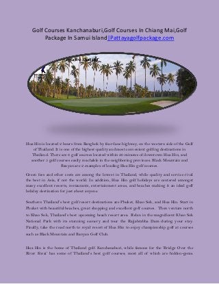 Golf Courses Kanchanaburi,Golf Courses In Chiang Mai,Golf
Package In Samui Island|Pattayagolfpackage.com
Hua Hin is located 2 hours from Bangkok by four-lane highway, on the western side of the Gulf
of Thailand. It is one of the highest quality and most convenient golfing destinations in
Thailand. There are 8 golf courses located within 20 minutes of downtown Hua Hin, and
another 5 golf courses easily reachable in the neighboring provinces. Black Mountain and
Banyan are 2 examples of leading Hua Hin golf courses.
Green fees and other costs are among the lowest in Thailand, while quality and service rival
the best in Asia, if not the world. In addition, Hua Hin golf holidays are centered amongst
many excellent resorts, restaurants, entertainment areas, and beaches making it an ideal golf
holiday destination for just about anyone.
Southern Thailand’s best golf resort destinations are Phuket, Khao Sok, and Hua Hin. Start in
Phuket with beautiful beaches, great shopping and excellent golf courses. Then venture north
to Khao Sok, Thailand’s best upcoming beach resort area. Relax in the magnificent Khao Sok
National Park with its stunning scenery and tour the Rajjabrabha Dam during your stay.
Finally, take the road north to royal resort of Hua Hin to enjoy championship golf at courses
such as Black Mountain and Banyan Golf Club.
Hua Hin is the home of Thailand golf. Kanchanaburi, while famous for the ‘Bridge Over the
River Kwai’ has some of Thailand’s best golf courses; most all of which are hidden-gems.
 