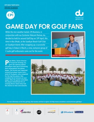 CPI Golf Days 2012
Driving Business




 Game day for golf fans
 While the nice weather lasted, CPI Business, in
 conjunction with our Exclusive Telecom Partner, du,
 decided to hold its second Golf Day on 19th April, this
 time in Abu Dhabi, at the Saadiyat Beach Golf Club
 on Saadiyat Island. After wrapping up a successful
 golf day in Dubai in March, a new, exclusive group of
 C-suite golf enthusiasts came out for the event.
                                                                                    Peter Mrkic, Senior Director, Corporate Strategy, du




P
       eter Mrkic, Senior Director
       of Corporate Strategy, du,
       gave the opening speech
and players then got to practicing
their swing before the games
began. The format was organised
around four-player teams and a
total of 76 players, who competed
for the top five places. (See
complete list of winners on next
page). After the games concluded,
the players kicked back for an
evening dinner where they had
the chance to relax and network.




   For more information on the three golf days, their locations and how to register visit http://www.smeadvisor.com/events/sme-golf-days/
 