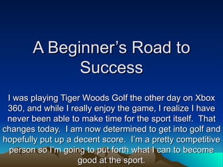 A Beginner’s Road to
             Success
 I was playing Tiger Woods Golf the other day on Xbox
 360, and while I really enjoy the game, I realize I have
 never been able to make time for the sport itself. That
changes today. I am now determined to get into golf and
hopefully put up a decent score. I’m a pretty competitive
 person so I’m going to put forth what I can to become
                    good at the sport.
 