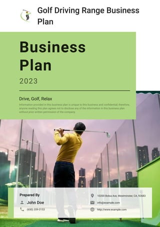 Golf Driving Range Business
Plan
Prepared By
John Doe

(650) 359-3153

10200 Bolsa Ave, Westminster, CA, 92683

info@example.com

http://www.example.com

Business
Plan
2023
Drive, Golf, Relax
Information provided in this business plan is unique to this business and confidential; therefore,
anyone reading this plan agrees not to disclose any of the information in this business plan
without prior written permission of the company.
 