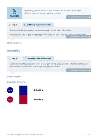 Start writing here..
Ownership
Start writing here..
Business Owners
60% John Doe
40% Jane Doe
Depending on what details of your business are essential, you’ll need
different elements in your business overview.
Still, there are some foundational elements like business name, legal
structure, location, history, and mission statement that every business
overview should include.
To unlock help try Upmetrics! 
Describe your business in this section by providing all the basic information:
Describe what kind of golf driving range you run and the name of it. You may specialize in one
of the following golf driving ranges:
Traditional Golf range
Golf entertainment venues
Automated golf range
Golf learning centers
Family-friendly golf centers
Describe the legal structure of your golf driving range, whether it is a sole proprietorship, LLC,
partnership, or others.
Explain where your business is located and why you selected the place.
•
•
•
•
•
To unlock help try Upmetrics! 
List the names of founders or owners at your golf driving range. Describe what shares they own
and their responsibilities for efficiently managing the business.
To unlock help try Upmetrics! 
 Help tip  Golf Driving Range Business Plan
 Help tip  Golf Driving Range Business Plan
Golf Driving Range Business Plan | Business Plan 2023 11/51
 