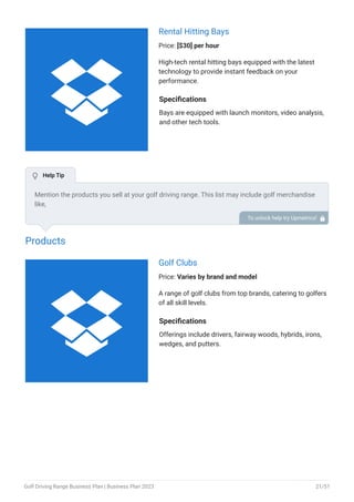 Rental Hitting Bays
Price: [$30] per hour
High-tech rental hitting bays equipped with the latest
technology to provide instant feedback on your
performance.
Specifications
Bays are equipped with launch monitors, video analysis,
and other tech tools.
Products
Golf Clubs
Price: Varies by brand and model
A range of golf clubs from top brands, catering to golfers
of all skill levels.
Specifications
Offerings include drivers, fairway woods, hybrids, irons,
wedges, and putters.
Mention the products you sell at your golf driving range. This list may include golf merchandise
like,
Clubs
Balls
Tees
Training aids
Gloves
•
•
•
•
•
To unlock help try Upmetrics! 
 Help Tip


Golf Driving Range Business Plan | Business Plan 2023 21/51
 