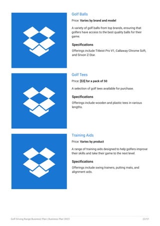Golf Balls
Price: Varies by brand and model
A variety of golf balls from top brands, ensuring that
golfers have access to the best quality balls for their
game.
Specifications
Offerings include Titleist Pro V1, Callaway Chrome Soft,
and Srixon Z-Star.
Golf Tees
Price: [$3] for a pack of 50
A selection of golf tees available for purchase.
Specifications
Offerings include wooden and plastic tees in various
lengths.
Training Aids
Price: Varies by product
A range of training aids designed to help golfers improve
their skills and take their game to the next level.
Specifications
Offerings include swing trainers, putting mats, and
alignment aids.



Golf Driving Range Business Plan | Business Plan 2023 22/51
 