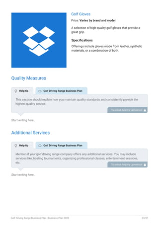 Golf Gloves
Price: Varies by brand and model
A selection of high-quality golf gloves that provide a
great grip.
Specifications
Offerings include gloves made from leather, synthetic
materials, or a combination of both.
Quality Measures
Start writing here..
Additional Services
Start writing here..
This section should explain how you maintain quality standards and consistently provide the
highest quality service.
This may include a well-maintained driving range, knowledgeable and friendly staff, safety
protocols, and a focus on customer experience.
To unlock help try Upmetrics! 
Mention if your golf driving range company offers any additional services. You may include
services like, hosting tournaments, organizing professional classes, entertainment sessions,
etc.
To unlock help try Upmetrics! 
 Help tip  Golf Driving Range Business Plan
 Help tip  Golf Driving Range Business Plan

Golf Driving Range Business Plan | Business Plan 2023 23/51
 