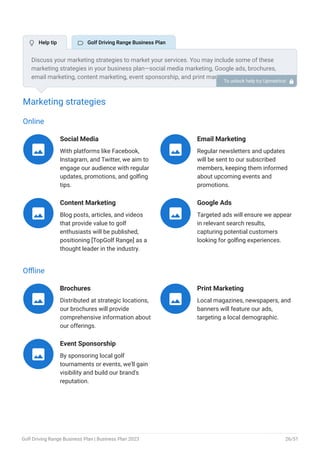 Marketing strategies
Online
Social Media
With platforms like Facebook,
Instagram, and Twitter, we aim to
engage our audience with regular
updates, promotions, and golfing
tips.

Email Marketing
Regular newsletters and updates
will be sent to our subscribed
members, keeping them informed
about upcoming events and
promotions.

Content Marketing
Blog posts, articles, and videos
that provide value to golf
enthusiasts will be published,
positioning [TopGolf Range] as a
thought leader in the industry.

Google Ads
Targeted ads will ensure we appear
in relevant search results,
capturing potential customers
looking for golfing experiences.

Offline
Brochures
Distributed at strategic locations,
our brochures will provide
comprehensive information about
our offerings.

Print Marketing
Local magazines, newspapers, and
banners will feature our ads,
targeting a local demographic.

Event Sponsorship
By sponsoring local golf
tournaments or events, we'll gain
visibility and build our brand's
reputation.

Discuss your marketing strategies to market your services. You may include some of these
marketing strategies in your business plan—social media marketing, Google ads, brochures,
email marketing, content marketing, event sponsorship, and print marketing.
To unlock help try Upmetrics! 
 Help tip  Golf Driving Range Business Plan
Golf Driving Range Business Plan | Business Plan 2023 26/51
 