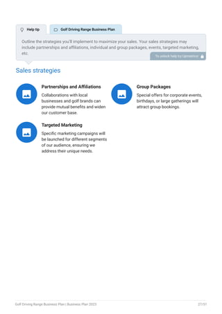 Sales strategies
Partnerships and Affiliations
Collaborations with local
businesses and golf brands can
provide mutual benefits and widen
our customer base.

Group Packages
Special offers for corporate events,
birthdays, or large gatherings will
attract group bookings.

Targeted Marketing
Specific marketing campaigns will
be launched for different segments
of our audience, ensuring we
address their unique needs.

Outline the strategies you’ll implement to maximize your sales. Your sales strategies may
include partnerships and affiliations, individual and group packages, events, targeted marketing,
etc.
To unlock help try Upmetrics! 
 Help tip  Golf Driving Range Business Plan
Golf Driving Range Business Plan | Business Plan 2023 27/51
 