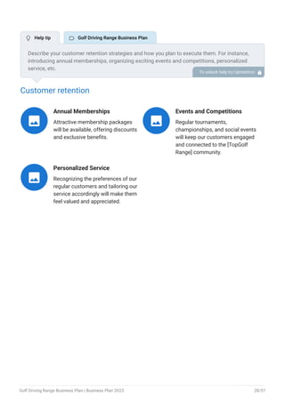 Customer retention
Annual Memberships
Attractive membership packages
will be available, offering discounts
and exclusive benefits.

Events and Competitions
Regular tournaments,
championships, and social events
will keep our customers engaged
and connected to the [TopGolf
Range] community.

Personalized Service
Recognizing the preferences of our
regular customers and tailoring our
service accordingly will make them
feel valued and appreciated.

Describe your customer retention strategies and how you plan to execute them. For instance,
introducing annual memberships, organizing exciting events and competitions, personalized
service, etc.
To unlock help try Upmetrics! 
 Help tip  Golf Driving Range Business Plan
Golf Driving Range Business Plan | Business Plan 2023 28/51
 