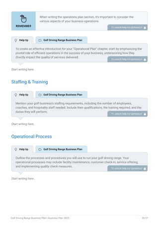 Start writing here..
Staffing & Training
Start writing here..
Operational Process
Start writing here..
When writing the operations plan section, it’s important to consider the
various aspects of your business operations.
Here are the components to include in an operations plan:
Describe the operational process.
Describe your supply chain.
Customer satisfaction.
Equipment & Machinery.
•
•
•
•
To unlock help try Upmetrics! 
To create an effective introduction for your "Operational Plan" chapter, start by emphasizing the
pivotal role of efficient operations in the success of your business, underscoring how they
directly impact the quality of services delivered.
Make it clear that operational excellence is crucial for fulfilling your commitments to customers
and ensuring optimal outcomes.
Then, briefly outline what readers can expect in this chapter, mentioning key areas you'll cover
such as staffing, operational processes, and facilities.
This introduction sets the stage by highlighting the significance of operational planning and
piques the reader's interest in the detailed insights to come.
To unlock help try Upmetrics! 
Mention your golf business’s staffing requirements, including the number of employees,
coaches, and hospitality staff needed. Include their qualifications, the training required, and the
duties they will perform.
To unlock help try Upmetrics! 
Outline the processes and procedures you will use to run your golf driving range. Your
operational processes may include facility maintenance, customer check-in, service offering,
and implementing quality check measures.
To unlock help try Upmetrics! 
 Help tip  Golf Driving Range Business Plan
 Help tip  Golf Driving Range Business Plan
 Help tip  Golf Driving Range Business Plan
Golf Driving Range Business Plan | Business Plan 2023 30/51
 