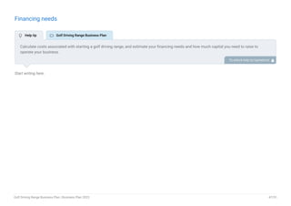 Financing needs
Start writing here..
Calculate costs associated with starting a golf driving range, and estimate your financing needs and how much capital you need to raise to
operate your business.
Be specific about your short-term and long-term financing requirements, such as investment capital or loans. To unlock help try Upmetrics! 
 Help tip  Golf Driving Range Business Plan
Golf Driving Range Business Plan | Business Plan 2023 47/51
 