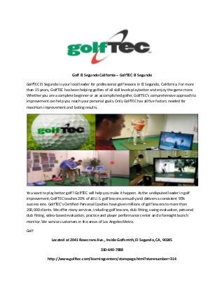 Golf El Segundo California – GolfTEC El Segundo
GolfTEC El Segundo is your local leader for professional golf lessons in El Segundo, California. For more
than 15 years, GolfTEC has been helping golfers of all skill levels play better and enjoy the game more.
Whether you are a complete beginner or an accomplished golfer, GolfTEC’s comprehensive approach to
improvement can help you reach your personal goals. Only GolfTEC has all five factors needed for
maximum improvement and lasting results.

You want to play better golf? GolfTEC will help you make it happen. As the undisputed leader in golf
improvement, GolfTEC teaches 20% of all U.S. golf lessons annually and delivers a consistent 95%
success rate. GolfTEC’s Certified Personal Coaches have given millions of golf lessons to more than
200,000 clients. We offer many services, including golf lessons, club fitting, swing evaluation, personal
club fitting, video-based evaluation, practice and player performance center and a foresight launch
monitor. We service customers in the areas of Los Angeles Metro.
Golf
Located at 2041 Rosecrans Ave., Inside Golfsmith, El Segundo, CA, 90245
310-640-7888
http://www.golftec.com/learningcenters/storepage.html?storenumber=314

 