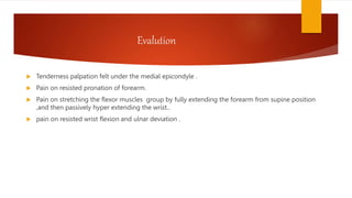 Evalution
 Tenderness palpation felt under the medial epicondyle .
 Pain on resisted pronation of forearm.
 Pain on stretching the flexor muscles group by fully extending the forearm from supine position
,and then passively hyper extending the wrist..
 pain on resisted wrist flexion and ulnar deviation .
 
